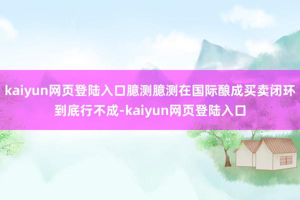 kaiyun网页登陆入口臆测臆测在国际酿成买卖闭环到底行不成-kaiyun网页登陆入口
