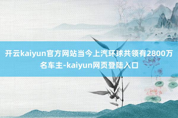 开云kaiyun官方网站当今上汽环球共领有2800万名车主-kaiyun网页登陆入口
