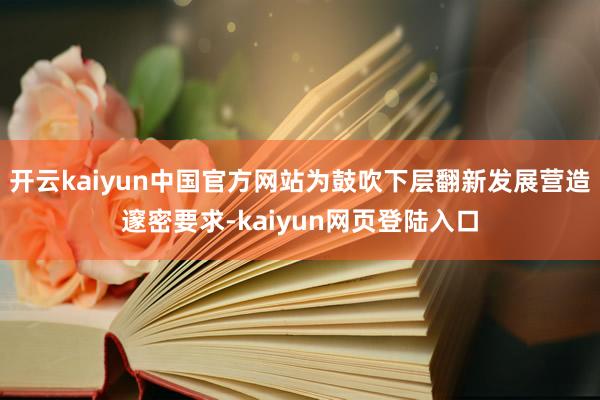 开云kaiyun中国官方网站为鼓吹下层翻新发展营造邃密要求-kaiyun网页登陆入口