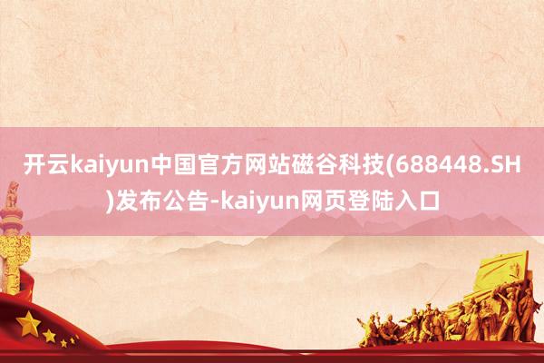 开云kaiyun中国官方网站磁谷科技(688448.SH)发布公告-kaiyun网页登陆入口