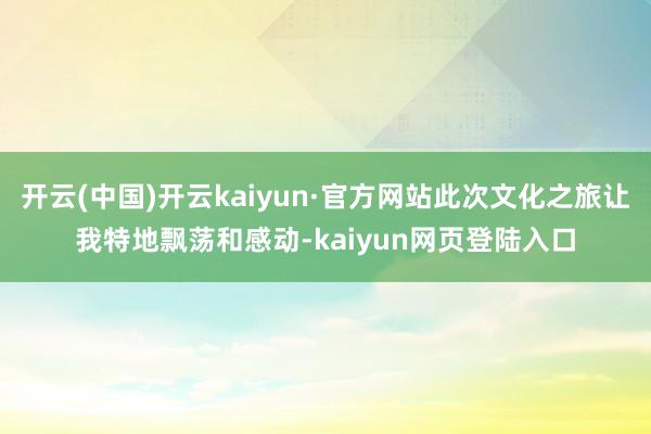 开云(中国)开云kaiyun·官方网站此次文化之旅让我特地飘荡和感动-kaiyun网页登陆入口