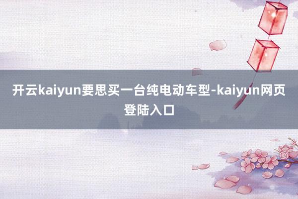 开云kaiyun要思买一台纯电动车型-kaiyun网页登陆入口