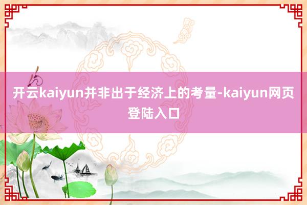 开云kaiyun并非出于经济上的考量-kaiyun网页登陆入口