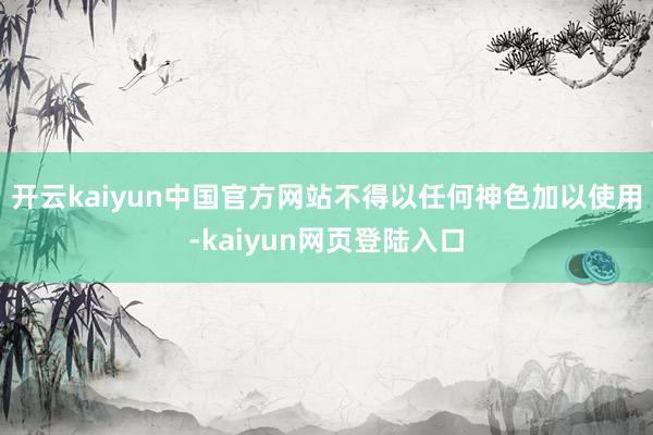 开云kaiyun中国官方网站不得以任何神色加以使用-kaiyun网页登陆入口