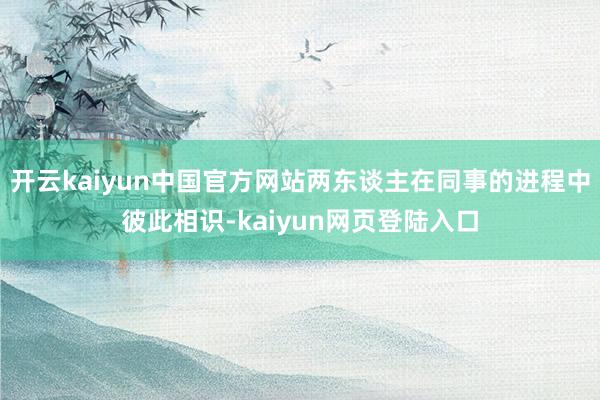 开云kaiyun中国官方网站两东谈主在同事的进程中彼此相识-kaiyun网页登陆入口