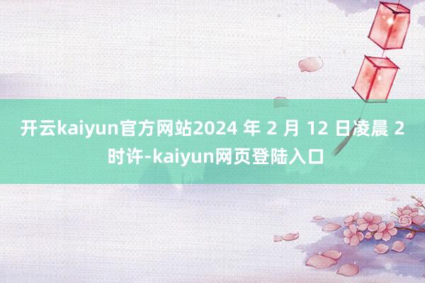 开云kaiyun官方网站2024 年 2 月 12 日凌晨 2 时许-kaiyun网页登陆入口