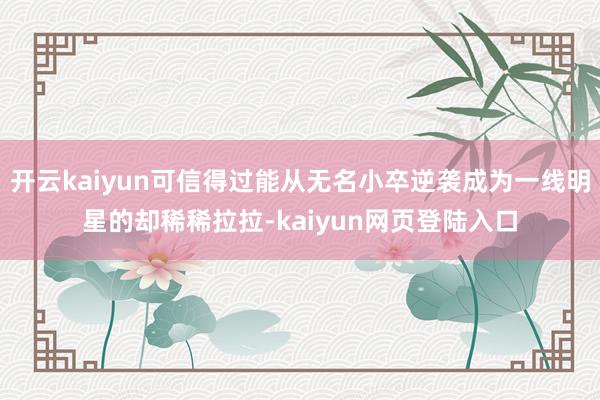 开云kaiyun可信得过能从无名小卒逆袭成为一线明星的却稀稀拉拉-kaiyun网页登陆入口