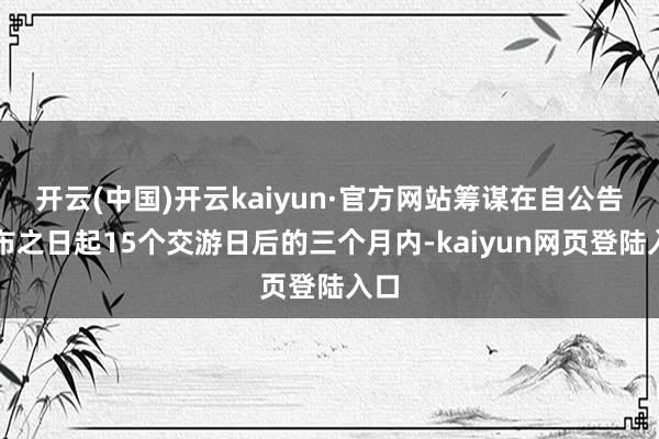开云(中国)开云kaiyun·官方网站筹谋在自公告讦布之日起15个交游日后的三个月内-kaiyun网页登陆入口