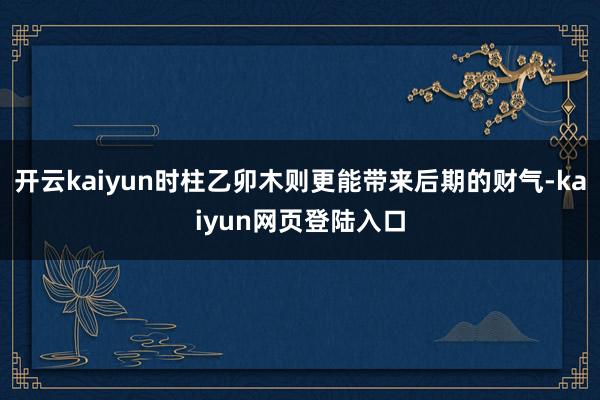 开云kaiyun时柱乙卯木则更能带来后期的财气-kaiyun网页登陆入口