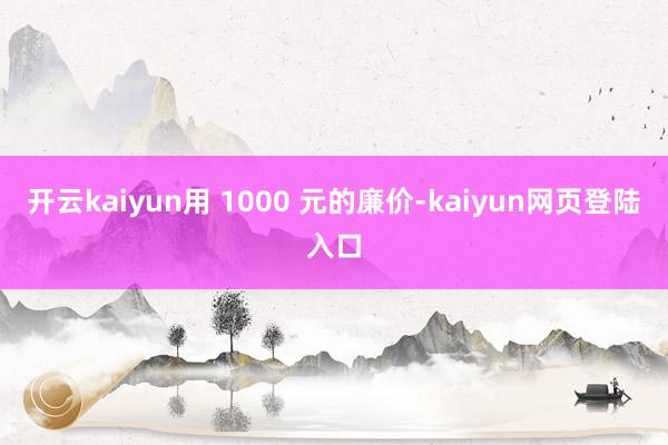 开云kaiyun用 1000 元的廉价-kaiyun网页登陆入口