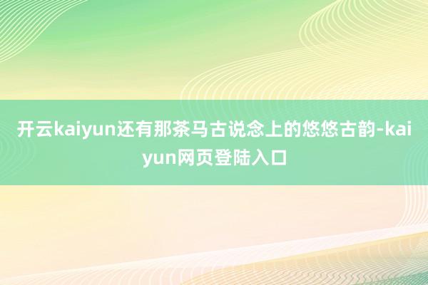开云kaiyun还有那茶马古说念上的悠悠古韵-kaiyun网页登陆入口