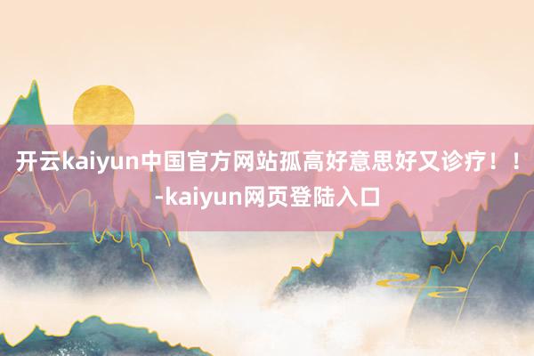 开云kaiyun中国官方网站孤高好意思好又诊疗！！-kaiyun网页登陆入口