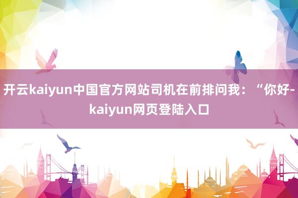 开云kaiyun中国官方网站司机在前排问我:“你好-kaiyun网页登陆入口