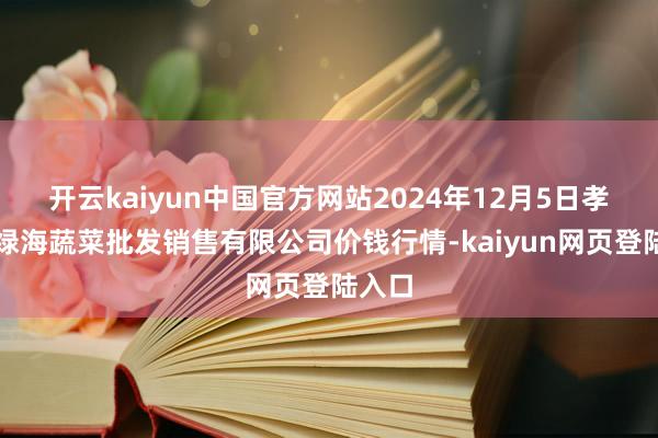 开云kaiyun中国官方网站2024年12月5日孝义市绿海蔬菜批发销售有限公司价钱行情-kaiyun网页登陆入口