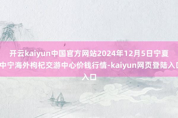 开云kaiyun中国官方网站2024年12月5日宁夏·中宁海外枸杞交游中心价钱行情-kaiyun网页登陆入口