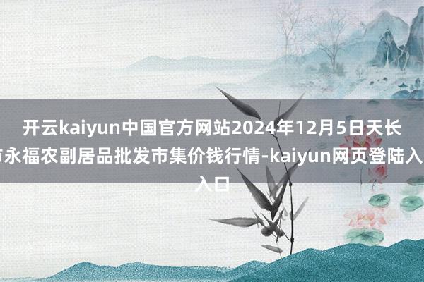 开云kaiyun中国官方网站2024年12月5日天长市永福农副居品批发市集价钱行情-kaiyun网页登陆入口