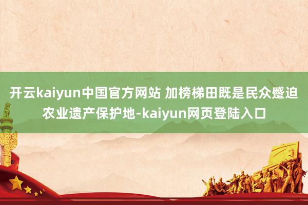 开云kaiyun中国官方网站 加榜梯田既是民众蹙迫农业遗产保护地-kaiyun网页登陆入口