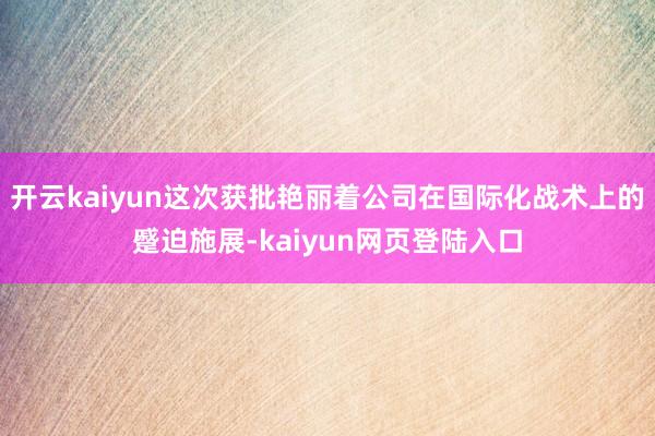 开云kaiyun这次获批艳丽着公司在国际化战术上的蹙迫施展-kaiyun网页登陆入口