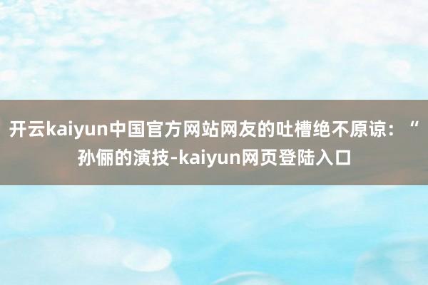 开云kaiyun中国官方网站网友的吐槽绝不原谅：“孙俪的演技-kaiyun网页登陆入口