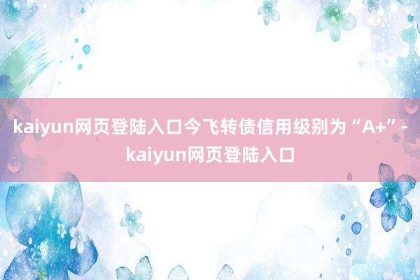 kaiyun网页登陆入口今飞转债信用级别为“A+”-kaiyun网页登陆入口