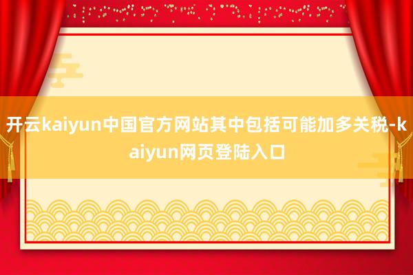 开云kaiyun中国官方网站其中包括可能加多关税-kaiyun网页登陆入口