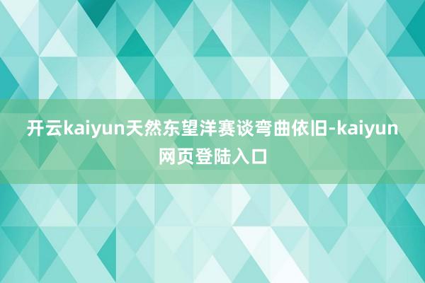 开云kaiyun天然东望洋赛谈弯曲依旧-kaiyun网页登陆入口