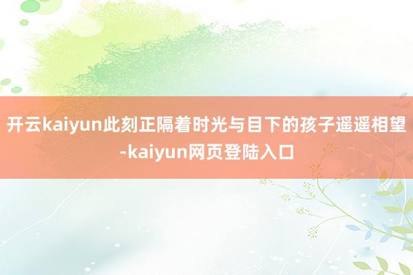 开云kaiyun此刻正隔着时光与目下的孩子遥遥相望-kaiyun网页登陆入口