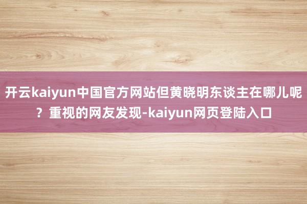 开云kaiyun中国官方网站但黄晓明东谈主在哪儿呢？重视的网友发现-kaiyun网页登陆入口
