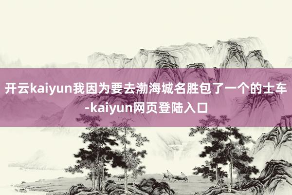 开云kaiyun我因为要去渤海城名胜包了一个的士车-kaiyun网页登陆入口