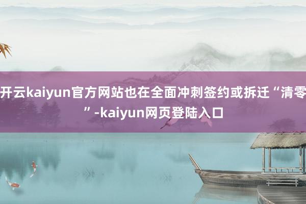 开云kaiyun官方网站也在全面冲刺签约或拆迁“清零”-kaiyun网页登陆入口