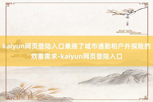 kaiyun网页登陆入口兼顾了城市通勤和户外探险的双重需求-kaiyun网页登陆入口