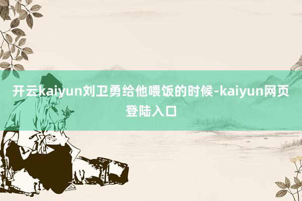 开云kaiyun刘卫勇给他喂饭的时候-kaiyun网页登陆入口