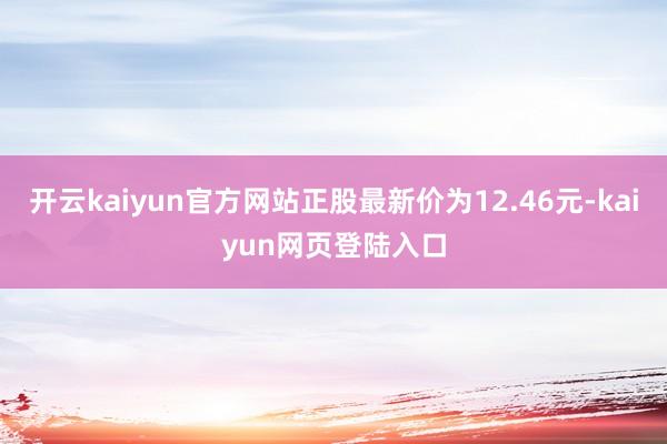 开云kaiyun官方网站正股最新价为12.46元-kaiyun网页登陆入口
