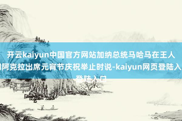 开云kaiyun中国官方网站加纳总统马哈马在王人门阿克拉出席元宵节庆祝举止时说-kaiyun网页登陆入口