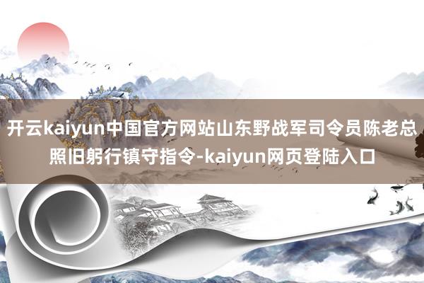 开云kaiyun中国官方网站山东野战军司令员陈老总照旧躬行镇守指令-kaiyun网页登陆入口