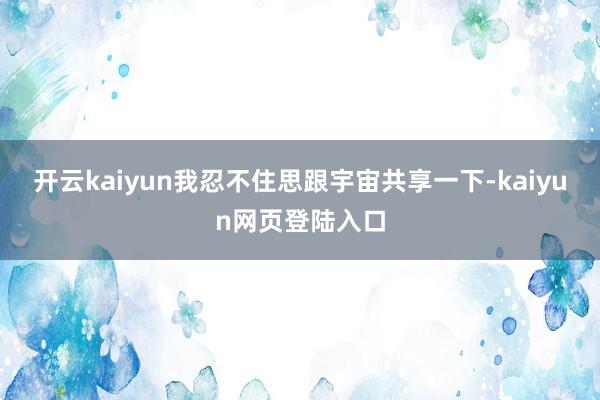 开云kaiyun我忍不住思跟宇宙共享一下-kaiyun网页登陆入口