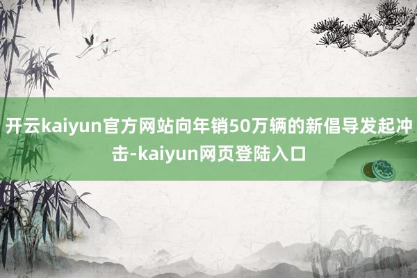 开云kaiyun官方网站向年销50万辆的新倡导发起冲击-kaiyun网页登陆入口
