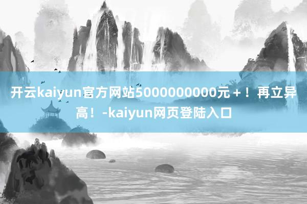 开云kaiyun官方网站5000000000元＋！再立异高！-kaiyun网页登陆入口