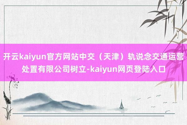 开云kaiyun官方网站中交（天津）轨说念交通运营处置有限公司树立-kaiyun网页登陆入口