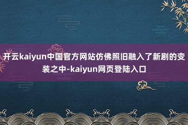 开云kaiyun中国官方网站仿佛照旧融入了新剧的变装之中-kaiyun网页登陆入口