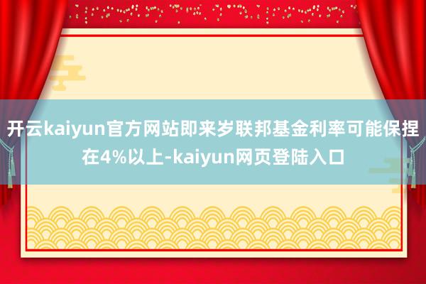 开云kaiyun官方网站即来岁联邦基金利率可能保捏在4%以上-kaiyun网页登陆入口
