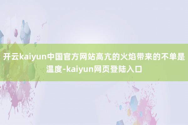 开云kaiyun中国官方网站高亢的火焰带来的不单是温度-kaiyun网页登陆入口