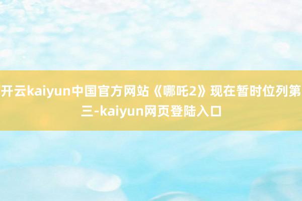 开云kaiyun中国官方网站《哪吒2》现在暂时位列第三-kaiyun网页登陆入口