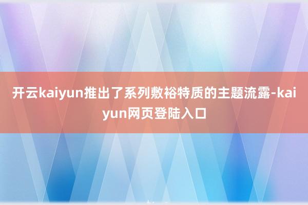 开云kaiyun推出了系列敷裕特质的主题流露-kaiyun网页登陆入口
