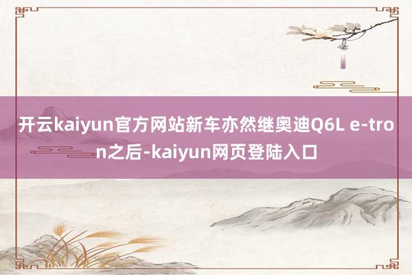 开云kaiyun官方网站新车亦然继奥迪Q6L e-tron之后-kaiyun网页登陆入口