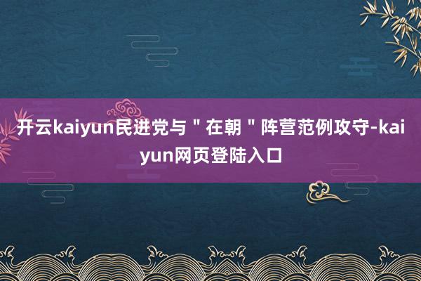 开云kaiyun民进党与＂在朝＂阵营范例攻守-kaiyun网页登陆入口