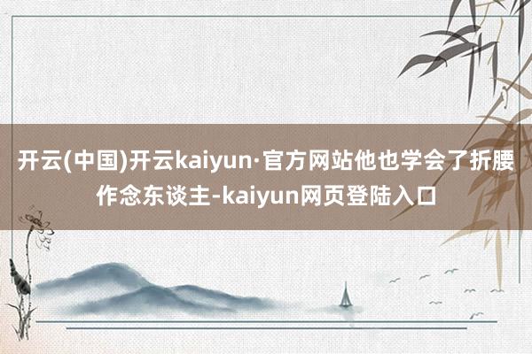 开云(中国)开云kaiyun·官方网站他也学会了折腰作念东谈主-kaiyun网页登陆入口