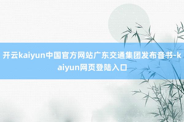 开云kaiyun中国官方网站广东交通集团发布音书-kaiyun网页登陆入口