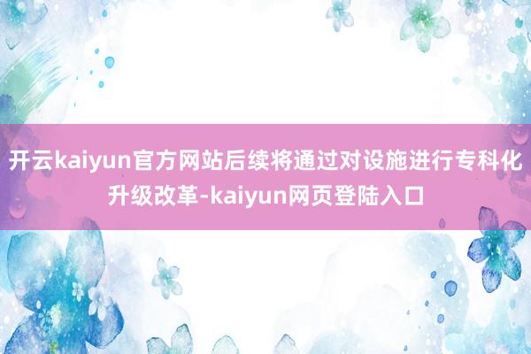 开云kaiyun官方网站后续将通过对设施进行专科化升级改革-kaiyun网页登陆入口