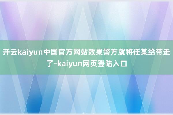 开云kaiyun中国官方网站效果警方就将任某给带走了-kaiyun网页登陆入口